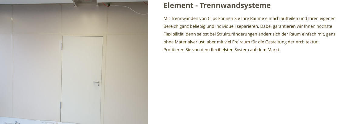 Element - Trennwandsysteme Mit Trennwänden von Clips können Sie Ihre Räume einfach aufteilen und Ihren eigenen Bereich ganz beliebig und individuell separieren. Dabei garantieren wir Ihnen höchste Flexibilität, denn selbst bei Strukturänderungen ändert sich der Raum einfach mit, ganz ohne Materialverlust, aber mit viel Freiraum für die Gestaltung der Architektur. Profitieren Sie von dem flexibelsten System auf dem Markt.