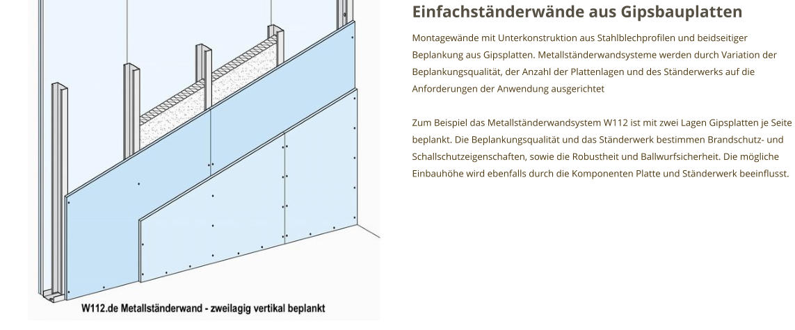 Einfachständerwände aus Gipsbauplatten Montagewände mit Unterkonstruktion aus Stahlblechprofilen und beidseitiger Beplankung aus Gipsplatten. Metallständerwandsysteme werden durch Variation der Beplankungsqualität, der Anzahl der Plattenlagen und des Ständerwerks auf die Anforderungen der Anwendung ausgerichtet  Zum Beispiel das Metallständerwandsystem W112 ist mit zwei Lagen Gipsplatten je Seite beplankt. Die Beplankungsqualität und das Ständerwerk bestimmen Brandschutz- und Schallschutzeigenschaften, sowie die Robustheit und Ballwurfsicherheit. Die mögliche Einbauhöhe wird ebenfalls durch die Komponenten Platte und Ständerwerk beeinflusst.