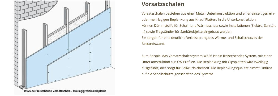 Vorsatzschalen Vorsatzschalen bestehen aus einer Metall-Unterkonstruktion und einer einseitigen ein- oder mehrlagigen Beplankung aus Knauf Platten. In die Unterkonstruktion können Dämmstoffe für Schall- und Wärmeschutz sowie Installationen (Elektro, Sanitär, ...) sowie Tragständer für Sanitärobjekte eingebaut werden. Sie sorgen für eine deutliche Verbesserung des Wärme- und Schallschutzes der Bestandswand.   Zum Beispiel das Vorsatzschalensystem W626 ist ein freistehendes System, mit einer Unterkonstruktion aus CW Profilen. Die Beplankung mit Gipsplatten wird zweilagig ausgeführt, dies sorgt für Ballwurfsicherheit. Die Beplankungsqualität nimmt Einfluss auf die Schallschutzeigenschaften des Systems