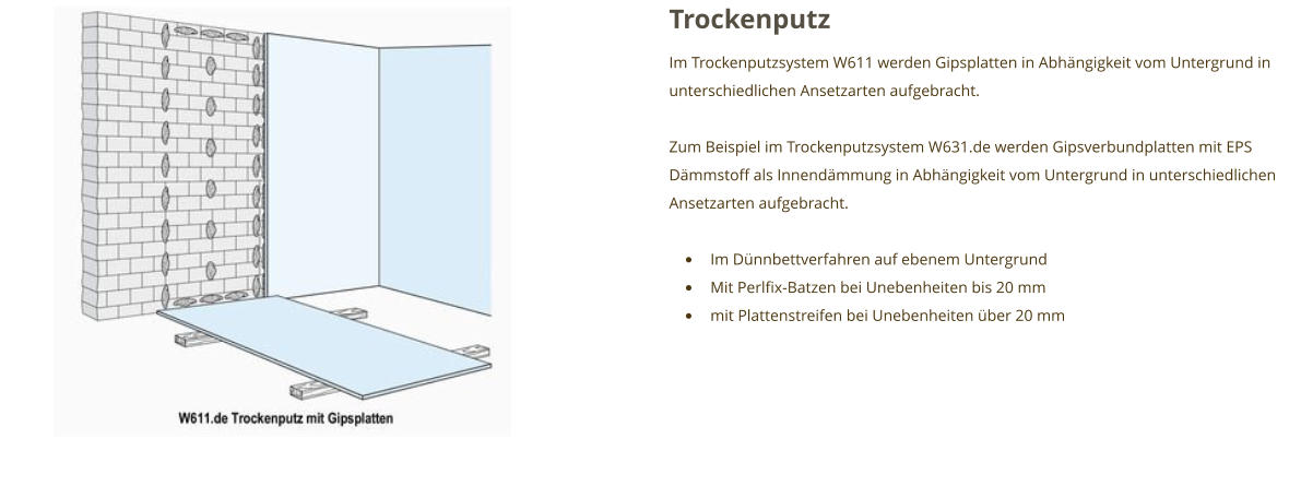 Trockenputz Im Trockenputzsystem W611 werden Gipsplatten in Abhängigkeit vom Untergrund in unterschiedlichen Ansetzarten aufgebracht.  Zum Beispiel im Trockenputzsystem W631.de werden Gipsverbundplatten mit EPS Dämmstoff als Innendämmung in Abhängigkeit vom Untergrund in unterschiedlichen Ansetzarten aufgebracht.  •	Im Dünnbettverfahren auf ebenem Untergrund •	Mit Perlfix-Batzen bei Unebenheiten bis 20 mm •	mit Plattenstreifen bei Unebenheiten über 20 mm