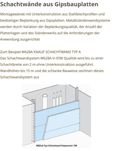 Schachtwände aus Gipsbauplatten Montagewände mit Unterkonstruktion aus Stahlblechprofilen und beidseitiger Beplankung aus Gipsplatten. Metallständerwandsysteme werden durch Variation der Beplankungsqualität, der Anzahl der Plattenlagen und des Ständerwerks auf die Anforderungen der Anwendung ausgerichtet  Zum Beispiel W628A KNAUF SCHACHTWAND TYP A Das Schachtwandsystem W628A in EI90 Qualität wird bis zu einer Schachtbreite von 2 m ohne Unterkonstruktion ausgeführt. Wandhöhen bis 15 m und die schlanke Bauweise zeichnen dieses Schachtwandsystem aus