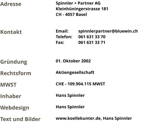 Spinnler + Partner AG Kleinhüningerstrasse 181 CH - 4057 Basel Email:	spinnlerpartner@bluewin.ch Telefon:	061 631 33 70 Fax:		061 631 33 71 Adresse Kontakt Gründung 01. Oktober 2002 MWST CHE - 109.904.115 MWST Rechtsform Aktiengesellschaft Inhaber Hans Spinnler Webdesign Hans Spinnler Text und Bilder www.koellekunter.de, Hans Spinnler