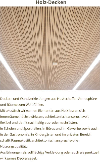 Holz-Decken Decken- und Wandverkleidungen aus Holz schaffen Atmosphäre und Räume zum Wohlfühlen. Mit akustisch wirksamen Elementen aus Holz lassen sich Innenräume höchst wirksam, achitektonisch anspruchsvoll, flexibel und damit nachhaltig aus- oder nachrüsten.  In Schulen und Sporthallen, in Büros und im Gewerbe sowie auch in der Gastronomie, in Kindergärten und im privaten Bereich schafft Raumakustik architektonisch anspruchsvolle Nutzungsqualität. Ausführungen als vollflächige Verkleidung oder auch als punktuell wirksames Deckensegel.