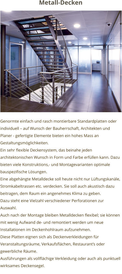 Genormte einfach und rasch montierbare Standardplatten oder individuell – auf Wunsch der Bauherrschaft, Architekten und Planer - gefertigte Elemente bieten ein hohes Mass an Gestaltungsmöglichkeiten.  Ein sehr flexible Deckensystem, das beinahe jeden architektonischen Wunsch in Form und Farbe erfüllen kann. Dazu bieten viele Konstruktions,- und Montagevarianten optimale bauspezifische Lösungen. Eine abgehängte Metalldecke soll heute nicht nur Lüftungskanäle, Stromkabeltrassen etc. verdecken. Sie soll auch akustisch dazu beitragen, dem Raum ein angenehmes Klima zu geben.  Dazu steht eine Vielzahl verschiedener Perforationen zur Auswahl. Auch nach der Montage bleiben Metalldecken flexibel; sie können mit wenig Aufwand de- und remontiert werden um neue Installationen im Deckenhohlraum aufzunehmen.  Diese Platten eignen sich als Deckenverkleidungen für  Veranstaltungsräume, Verkaufsflächen, Restaurant’s oder gewerbliche Räume. Ausführungen als vollflächige Verkleidung oder auch als punktuell wirksames Deckensegel.    Metall-Decken