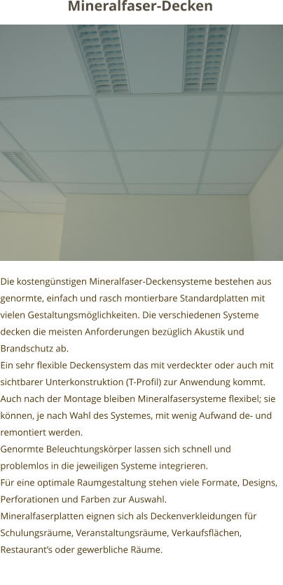 Die kostengünstigen Mineralfaser-Deckensysteme bestehen aus genormte, einfach und rasch montierbare Standardplatten mit vielen Gestaltungsmöglichkeiten. Die verschiedenen Systeme decken die meisten Anforderungen bezüglich Akustik und Brandschutz ab. Ein sehr flexible Deckensystem das mit verdeckter oder auch mit sichtbarer Unterkonstruktion (T-Profil) zur Anwendung kommt. Auch nach der Montage bleiben Mineralfasersysteme flexibel; sie können, je nach Wahl des Systemes, mit wenig Aufwand de- und remontiert werden.  Genormte Beleuchtungskörper lassen sich schnell und problemlos in die jeweiligen Systeme integrieren.  Für eine optimale Raumgestaltung stehen viele Formate, Designs, Perforationen und Farben zur Auswahl. Mineralfaserplatten eignen sich als Deckenverkleidungen für  Schulungsräume, Veranstaltungsräume, Verkaufsflächen, Restaurant’s oder gewerbliche Räume.   Mineralfaser-Decken