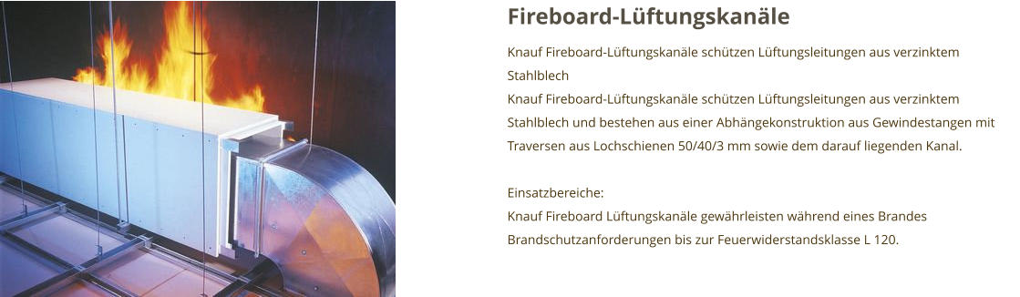 Fireboard-Lüftungskanäle Knauf Fireboard-Lüftungskanäle schützen Lüftungsleitungen aus verzinktem Stahlblech Knauf Fireboard-Lüftungskanäle schützen Lüftungsleitungen aus verzinktem Stahlblech und bestehen aus einer Abhängekonstruktion aus Gewindestangen mit Traversen aus Lochschienen 50/40/3 mm sowie dem darauf liegenden Kanal.  Einsatzbereiche: Knauf Fireboard Lüftungskanäle gewährleisten während eines Brandes Brandschutzanforderungen bis zur Feuerwiderstandsklasse L 120.