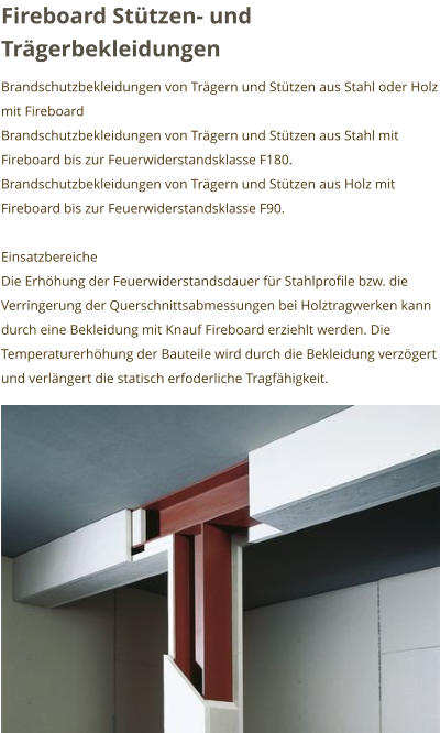 Fireboard Stützen- und Trägerbekleidungen Brandschutzbekleidungen von Trägern und Stützen aus Stahl oder Holz mit Fireboard Brandschutzbekleidungen von Trägern und Stützen aus Stahl mit Fireboard bis zur Feuerwiderstandsklasse F180. Brandschutzbekleidungen von Trägern und Stützen aus Holz mit Fireboard bis zur Feuerwiderstandsklasse F90.  Einsatzbereiche Die Erhöhung der Feuerwiderstandsdauer für Stahlprofile bzw. die Verringerung der Querschnittsabmessungen bei Holztragwerken kann durch eine Bekleidung mit Knauf Fireboard erziehlt werden. Die Temperaturerhöhung der Bauteile wird durch die Bekleidung verzögert und verlängert die statisch erfoderliche Tragfähigkeit.