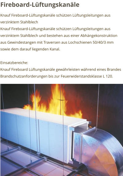 Fireboard-Lüftungskanäle Knauf Fireboard-Lüftungskanäle schützen Lüftungsleitungen aus verzinktem Stahlblech Knauf Fireboard-Lüftungskanäle schützen Lüftungsleitungen aus verzinktem Stahlblech und bestehen aus einer Abhängekonstruktion aus Gewindestangen mit Traversen aus Lochschienen 50/40/3 mm sowie dem darauf liegenden Kanal.  Einsatzbereiche: Knauf Fireboard Lüftungskanäle gewährleisten während eines Brandes Brandschutzanforderungen bis zur Feuerwiderstandsklasse L 120.